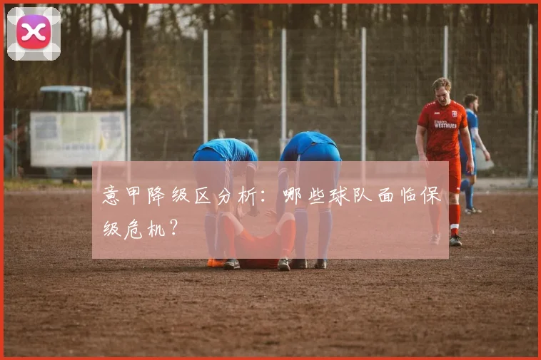 意甲降级区分析：哪些球队面临保级危机？