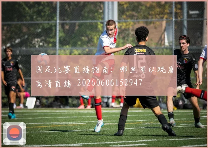 国足比赛直播指南：哪里可以观看高清直播_20260606152947