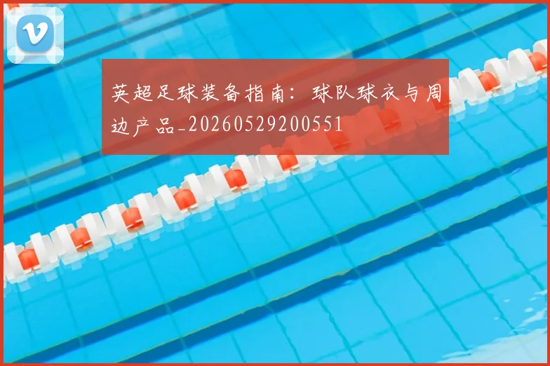 英超足球装备指南：球队球衣与周边产品_20260529200551