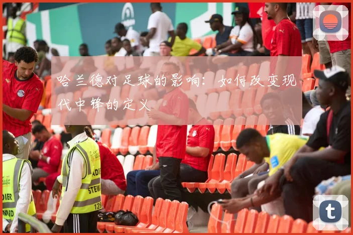 哈兰德对足球的影响：如何改变现代中锋的定义