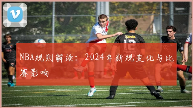 NBA规则解读:2024年新规变化与比赛影响