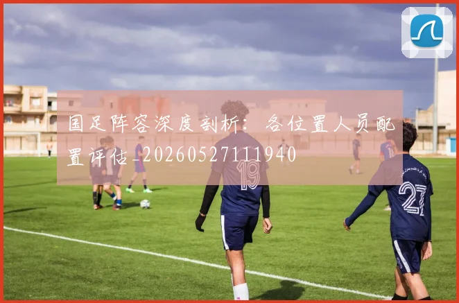 国足阵容深度剖析：各位置人员配置评估_20260527111940