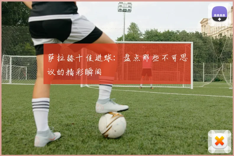 萨拉赫十佳进球:盘点那些不可思议的精彩瞬间