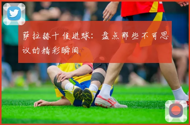 萨拉赫十佳进球：盘点那些不可思议的精彩瞬间