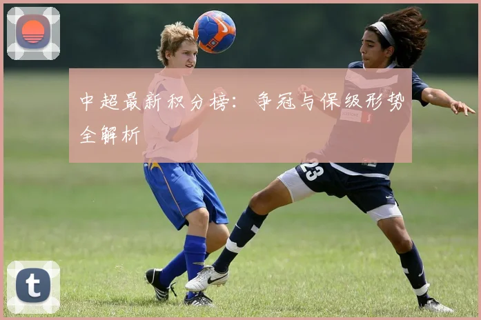 中超最新积分榜：争冠与保级形势全解析
